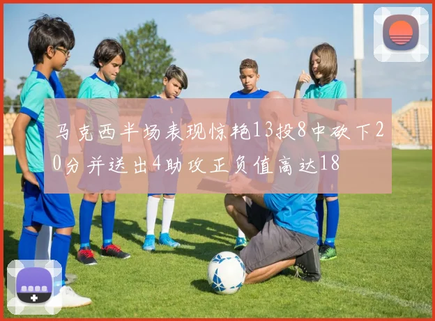 马克西半场表现惊艳13投8中砍下20分并送出4助攻正负值高达18