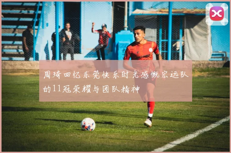 周琦回忆东莞快乐时光感慨宏远队的11冠荣耀与团队精神