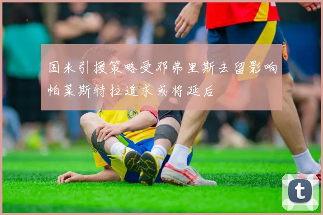 国米引援策略受邓弗里斯去留影响帕莱斯特拉追求或将延后