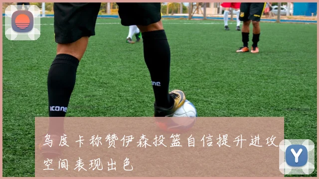 乌度卡称赞伊森投篮自信提升进攻空间表现出色