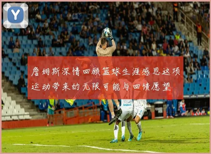 詹姆斯深情回顾篮球生涯感恩这项运动带来的无限可能与回馈愿望
