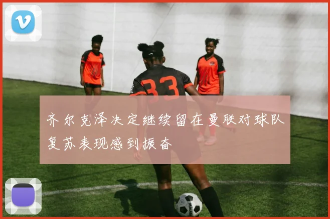 齐尔克泽决定继续留在曼联对球队复苏表现感到振奋