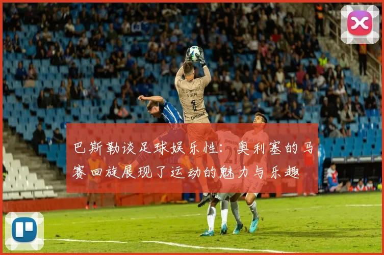 巴斯勒谈足球娱乐性：奥利塞的马赛回旋展现了运动的魅力与乐趣
