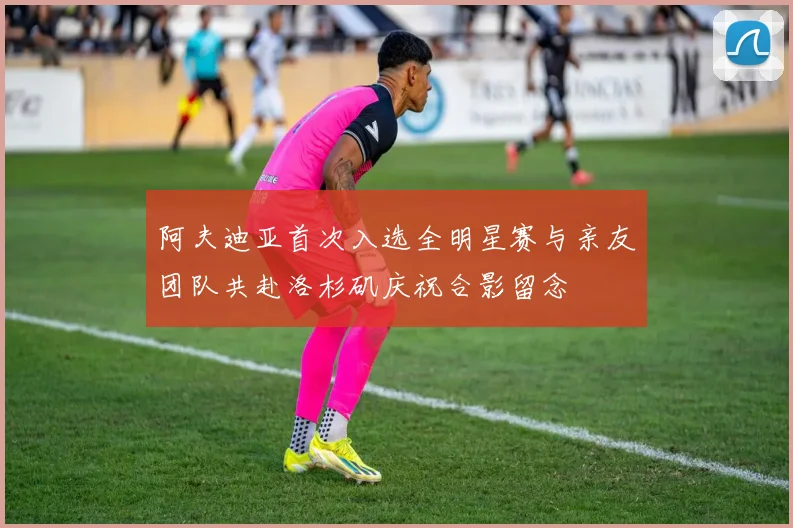 阿夫迪亚首次入选全明星赛与亲友团队共赴洛杉矶庆祝合影留念