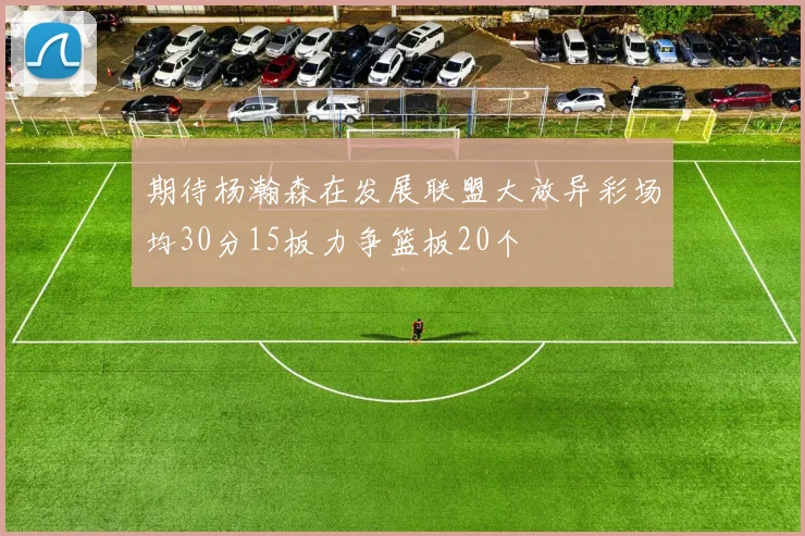 期待杨瀚森在发展联盟大放异彩场均30分15板力争篮板20个