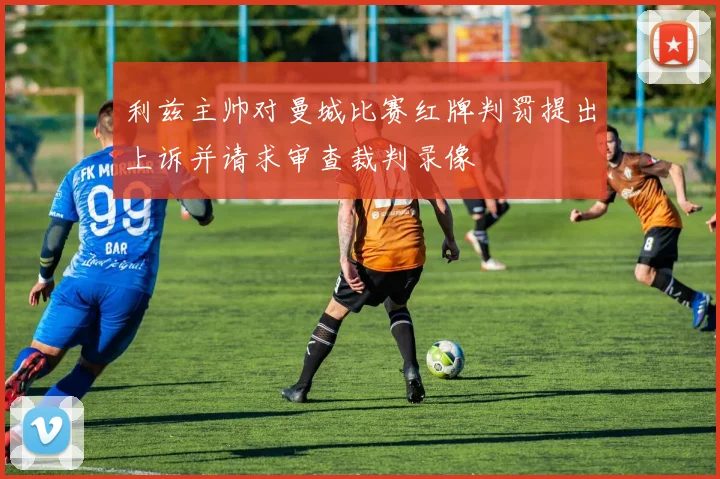 利兹主帅对曼城比赛红牌判罚提出上诉并请求审查裁判录像