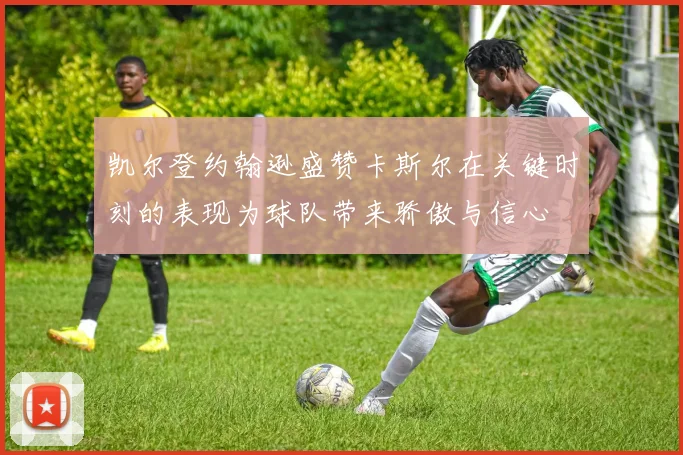 凯尔登约翰逊盛赞卡斯尔在关键时刻的表现为球队带来骄傲与信心