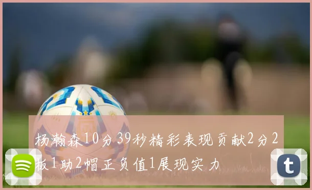 杨瀚森10分39秒精彩表现贡献2分2板1助2帽正负值1展现实力
