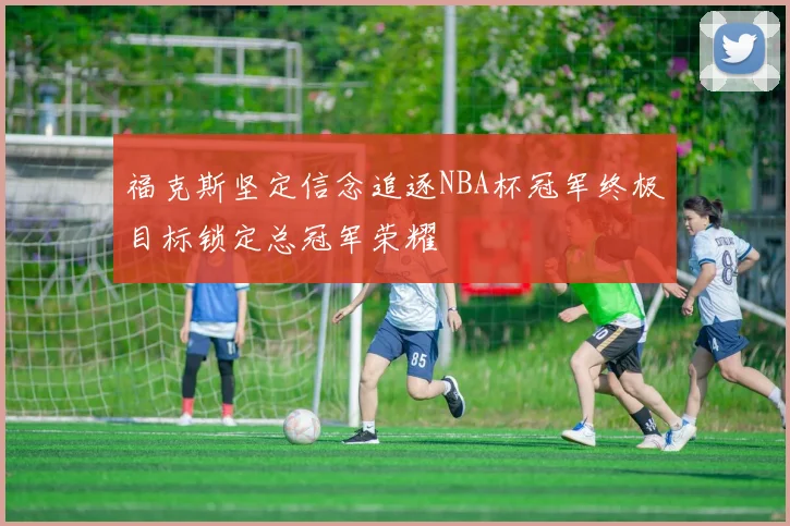 福克斯坚定信念追逐NBA杯冠军终极目标锁定总冠军荣耀