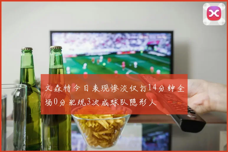 文森特今日表现惨淡仅打14分钟全场0分犯规3次成球队隐形人
