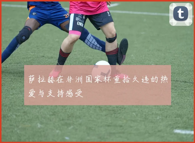 萨拉赫在非洲国家杯重拾久违的热爱与支持感受