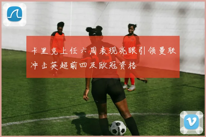 卡里克上任六周表现亮眼引领曼联冲击英超前四及欧冠资格