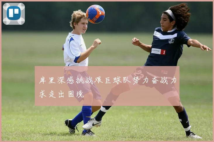 库里深感挑战艰巨球队努力奋战力求走出困境