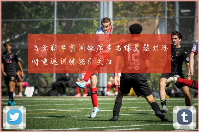 马竞新年首训缺席多名球员瑟尔洛特重返训练场引关注