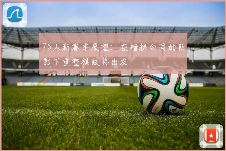 76人新赛季展望：在糟糕合同的阴影下重整旗鼓再出发