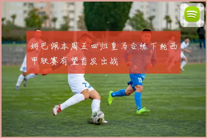 姆巴佩本周五回归皇马合练下轮西甲联赛有望首发出战