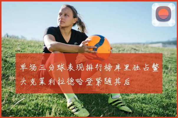 单场三分球表现排行榜库里独占鳌头克莱利拉德哈登紧随其后