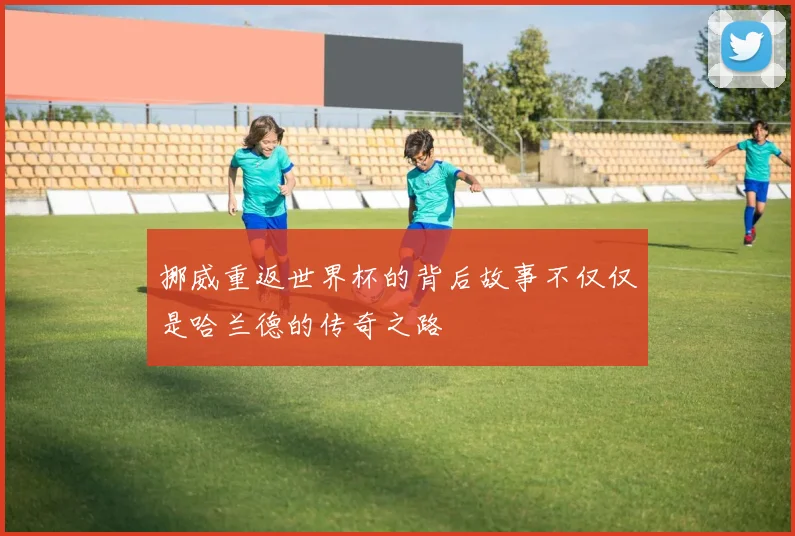挪威重返世界杯的背后故事不仅仅是哈兰德的传奇之路
